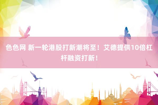 色色网 新一轮港股打新潮将至！艾德提供10倍杠杆融资打新！