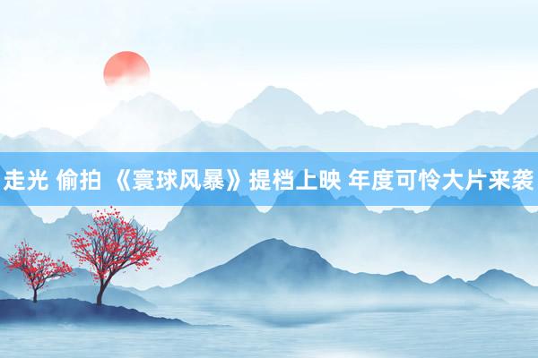 走光 偷拍 《寰球风暴》提档上映 年度可怜大片来袭