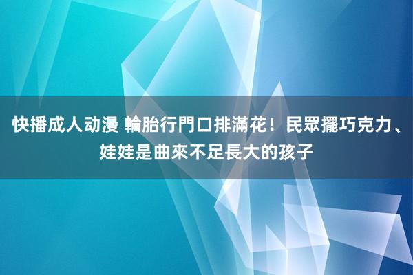 快播成人动漫 輪胎行門口排滿花！民眾擺巧克力、娃娃　是曲來不足長大的孩子