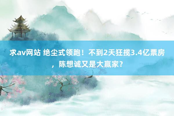 求av网站 绝尘式领跑！不到2天狂揽3.4亿票房，陈想诚又是大赢家？