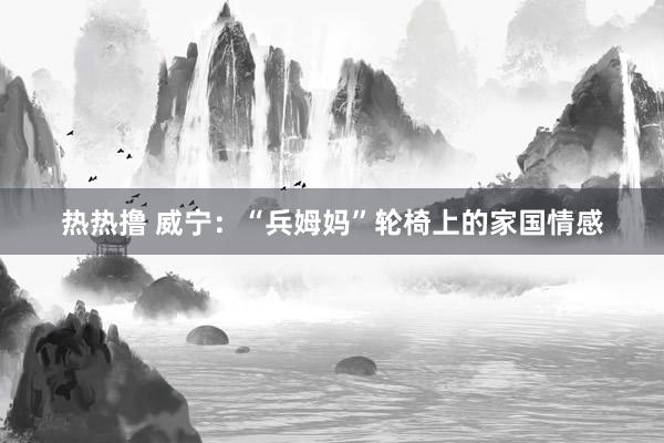 热热撸 威宁：“兵姆妈”轮椅上的家国情感