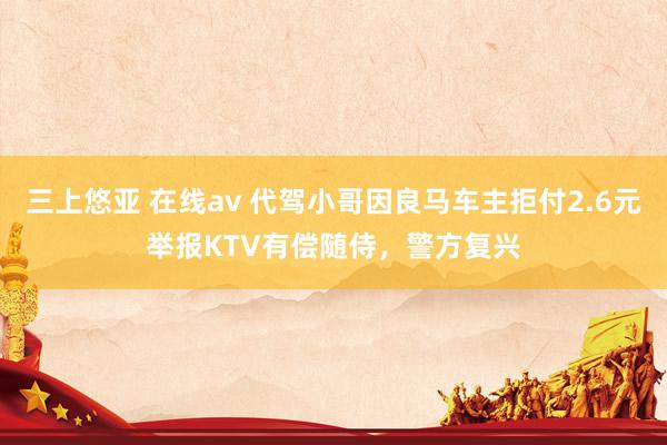 三上悠亚 在线av 代驾小哥因良马车主拒付2.6元举报KTV有偿随侍，警方复兴