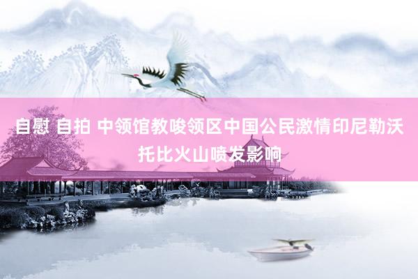 自慰 自拍 中领馆教唆领区中国公民激情印尼勒沃托比火山喷发影响