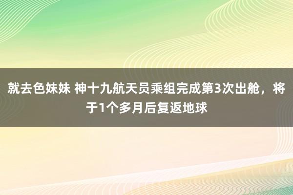 就去色妹妹 神十九航天员乘组完成第3次出舱，将于1个多月后复返地球