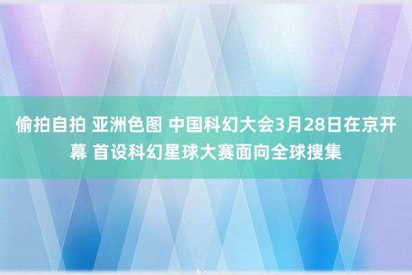 偷拍自拍 亚洲色图 中国科幻大会3月28日在京开幕 首设科幻星球大赛面向全球搜集