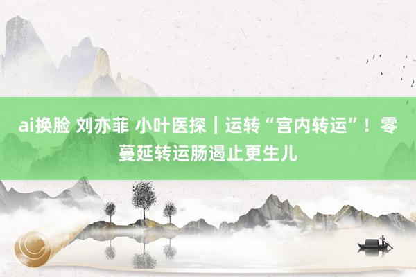 ai换脸 刘亦菲 小叶医探｜运转“宫内转运”！零蔓延转运肠遏止更生儿