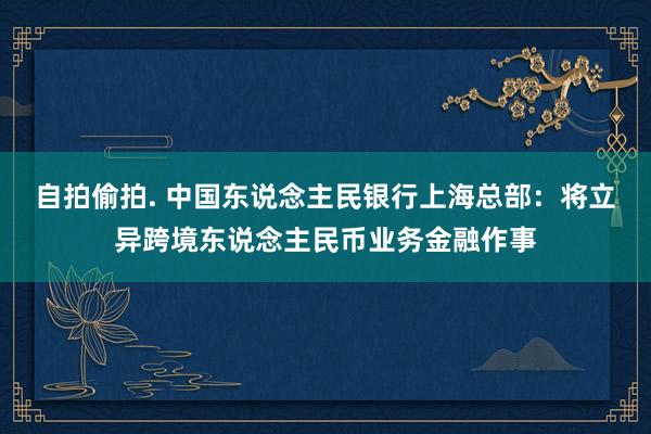 自拍偷拍. 中国东说念主民银行上海总部：将立异跨境东说念主民币业务金融作事