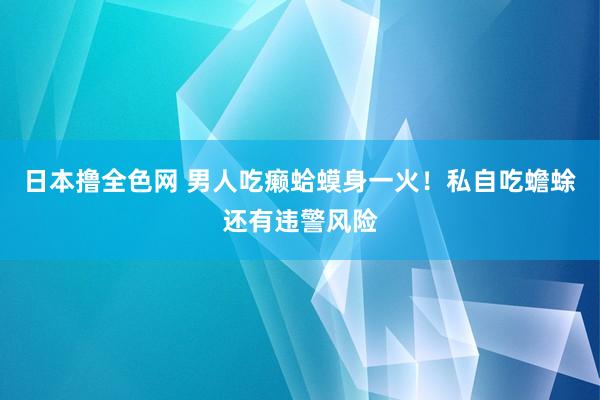 日本撸全色网 男人吃癞蛤蟆身一火！私自吃蟾蜍还有违警风险