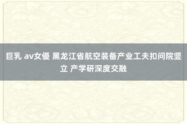 巨乳 av女優 黑龙江省航空装备产业工夫扣问院竖立 产学研深度交融