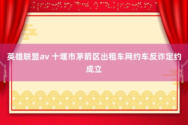 英雄联盟av 十堰市茅箭区出租车网约车反诈定约成立