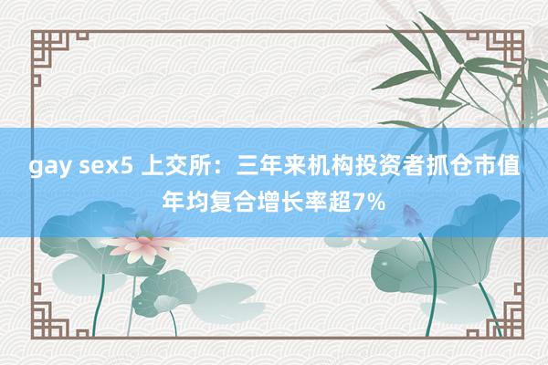 gay sex5 上交所：三年来机构投资者抓仓市值年均复合增长率超7%