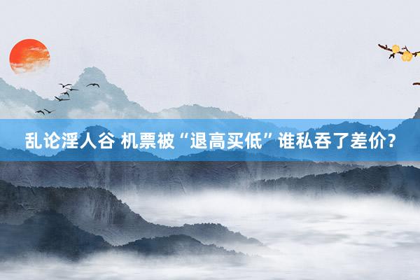 乱论淫人谷 机票被“退高买低”谁私吞了差价？