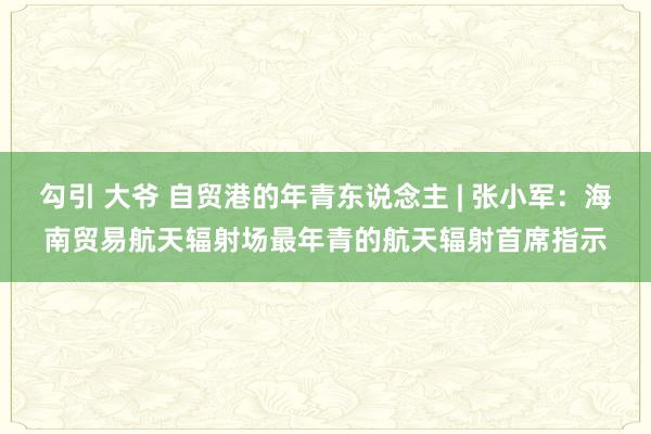 勾引 大爷 自贸港的年青东说念主 | 张小军：海南贸易航天辐射场最年青的航天辐射首席指示
