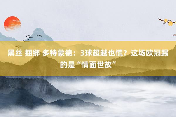 黑丝 捆绑 多特蒙德：3球超越也慌？这场欧冠踢的是“情面世故”