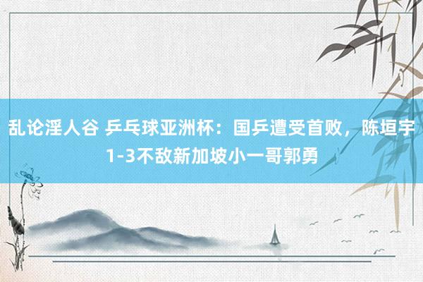 乱论淫人谷 乒乓球亚洲杯：国乒遭受首败，陈垣宇1-3不敌新加坡小一哥郭勇