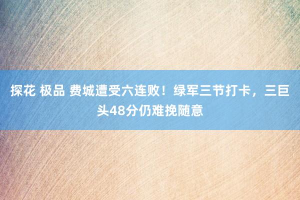 探花 极品 费城遭受六连败！绿军三节打卡，三巨头48分仍难挽随意