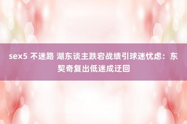 sex5 不迷路 湖东谈主跌宕战绩引球迷忧虑：东契奇复出低迷成迂回