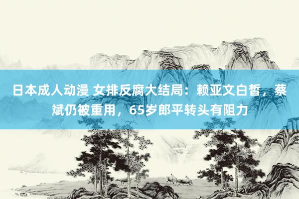 日本成人动漫 女排反腐大结局：赖亚文白皙，蔡斌仍被重用，65岁郎平转头有阻力