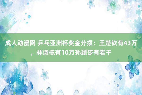 成人动漫网 乒乓亚洲杯奖金分拨：王楚钦有43万，林诗栋有10万孙颖莎有若干