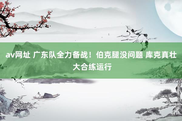 av网址 广东队全力备战！伯克腿没问题 库克真壮 大合练运行