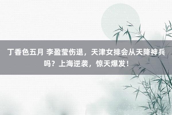 丁香色五月 李盈莹伤退，天津女排会从天降神兵吗？上海逆袭，惊天爆发！