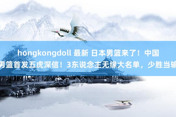 hongkongdoll 最新 日本男篮来了！中国男篮首发五虎深信！3东说念主无缘大名单，少胜当输