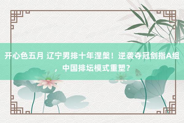 开心色五月 辽宁男排十年涅槃！逆袭夺冠剑指A组，中国排坛模式重塑？