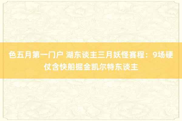 色五月第一门户 湖东谈主三月妖怪赛程：9场硬仗含快船掘金凯尔特东谈主