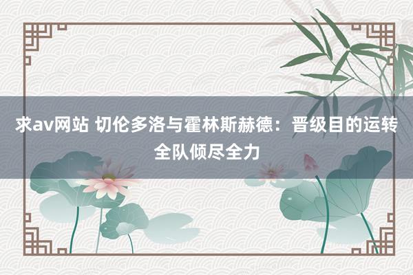 求av网站 切伦多洛与霍林斯赫德：晋级目的运转全队倾尽全力