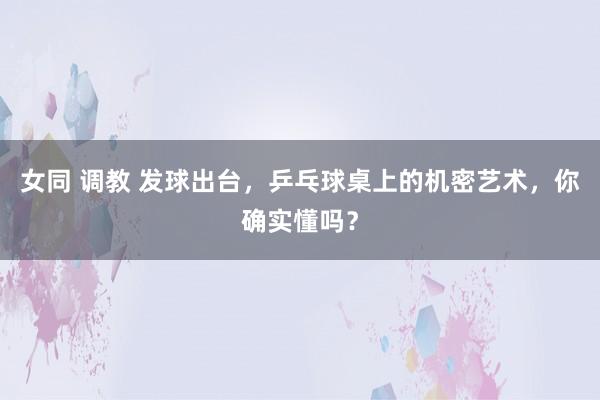 女同 调教 发球出台，乒乓球桌上的机密艺术，你确实懂吗？