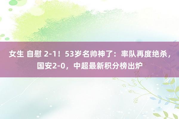 女生 自慰 2-1！53岁名帅神了：率队再度绝杀，国安2-0，中超最新积分榜出炉