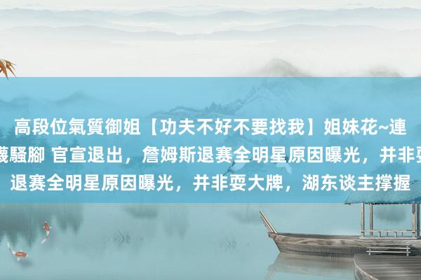 高段位氣質御姐【功夫不好不要找我】姐妹花~連體絲襪~大奶晃動~絲襪騷腳 官宣退出，詹姆斯退赛全明星原因曝光，并非耍大牌，湖东谈主撑握