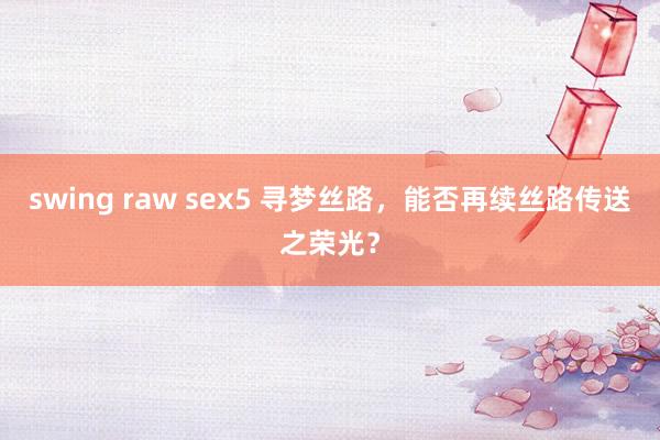 swing raw sex5 寻梦丝路，能否再续丝路传送之荣光？
