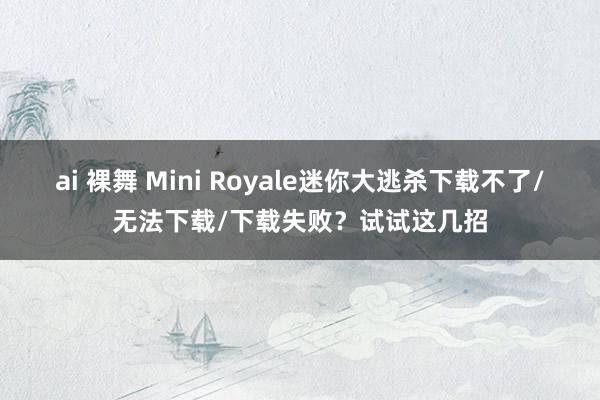 ai 裸舞 Mini Royale迷你大逃杀下载不了/无法下载/下载失败？试试这几招