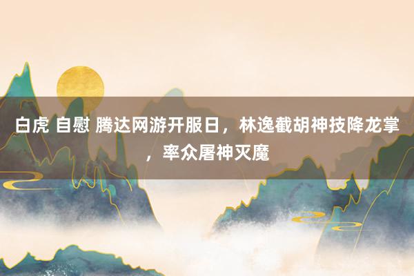 白虎 自慰 腾达网游开服日，林逸截胡神技降龙掌，率众屠神灭魔