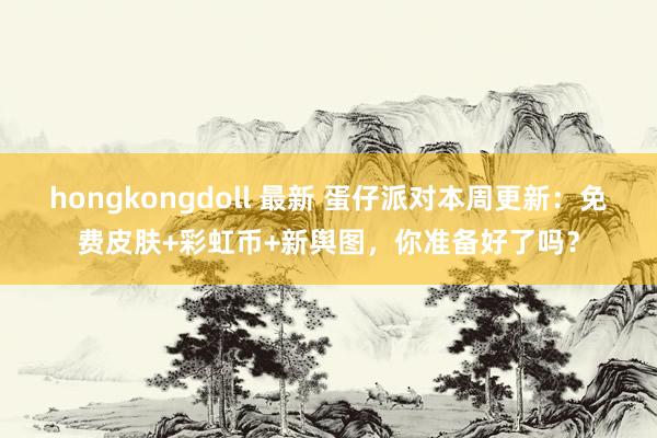 hongkongdoll 最新 蛋仔派对本周更新：免费皮肤+彩虹币+新舆图，你准备好了吗？