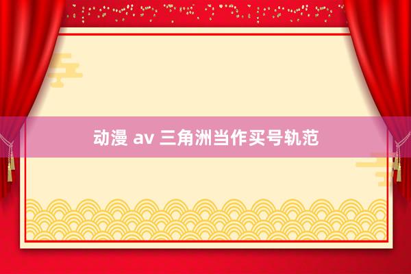 动漫 av 三角洲当作买号轨范