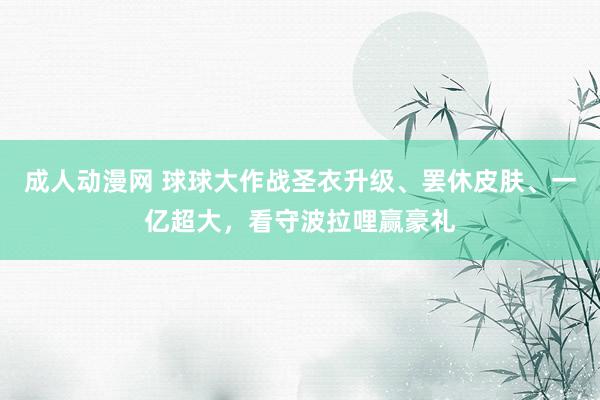 成人动漫网 球球大作战圣衣升级、罢休皮肤、一亿超大，看守波拉哩赢豪礼