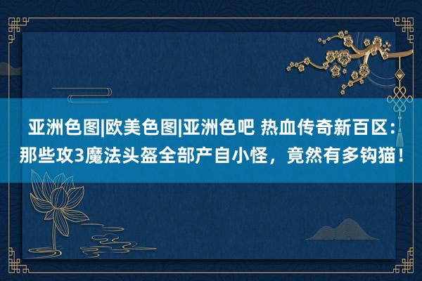 亚洲色图|欧美色图|亚洲色吧 热血传奇新百区：那些攻3魔法头盔全部产自小怪，竟然有多钩猫！