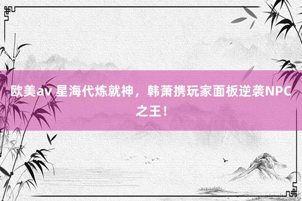 欧美av 星海代炼就神，韩萧携玩家面板逆袭NPC之王！