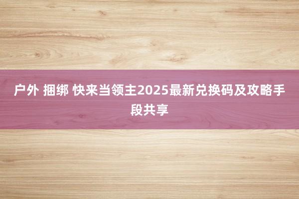 户外 捆绑 快来当领主2025最新兑换码及攻略手段共享