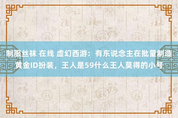 制服丝袜 在线 虚幻西游：有东说念主在批量制造黄金ID扮装，王人是59什么王人莫得的小号