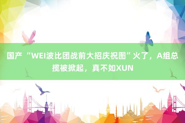 国产 “WEI波比团战前大招庆祝图”火了，A组总揽被掀起，真不如XUN