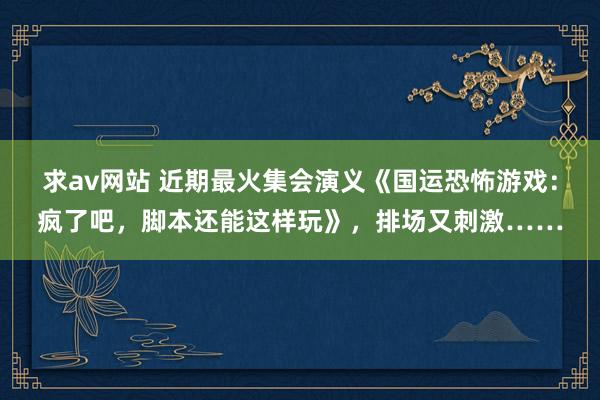 求av网站 近期最火集会演义《国运恐怖游戏：疯了吧，脚本还能这样玩》，排场又刺激……