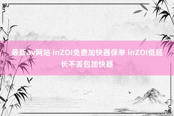 最新av网站 inZOI免费加快器保举 inZOI低延长不丢包加快器