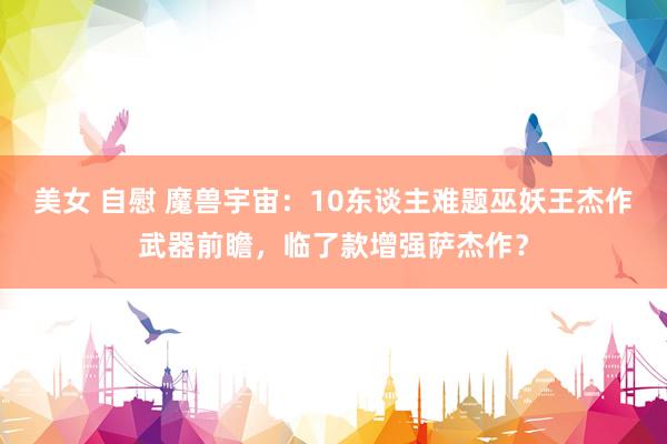 美女 自慰 魔兽宇宙：10东谈主难题巫妖王杰作武器前瞻，临了款增强萨杰作？