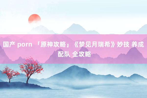 国产 porn 「原神攻略」《梦见月瑞希》妙技 养成 配队 全攻略