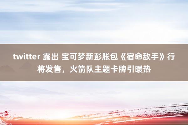 twitter 露出 宝可梦新彭胀包《宿命敌手》行将发售，火箭队主题卡牌引暖热