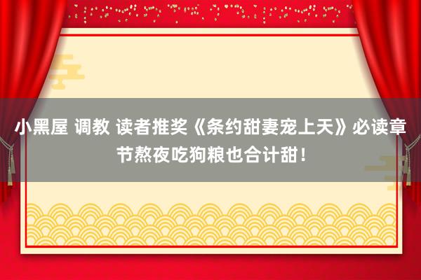 小黑屋 调教 读者推奖《条约甜妻宠上天》必读章节熬夜吃狗粮也合计甜！