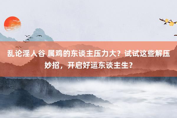乱论淫人谷 属鸡的东谈主压力大？试试这些解压妙招，开启好运东谈主生？